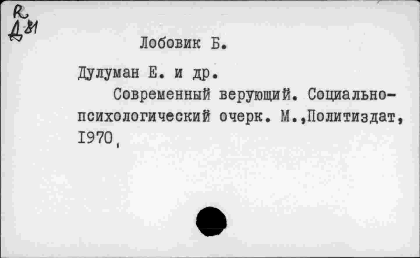 ﻿Лобовик Б.
Дулуман Е. и др.
Современный верующий. Социальнопсихологический очерк. М.,Политиздат 1970,